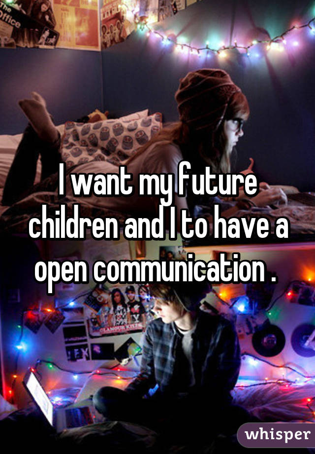 I want my future children and I to have a open communication . 
