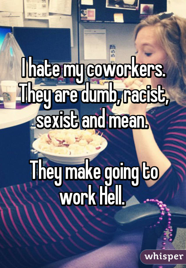 I hate my coworkers. They are dumb, racist, sexist and mean. 

They make going to work Hell. 