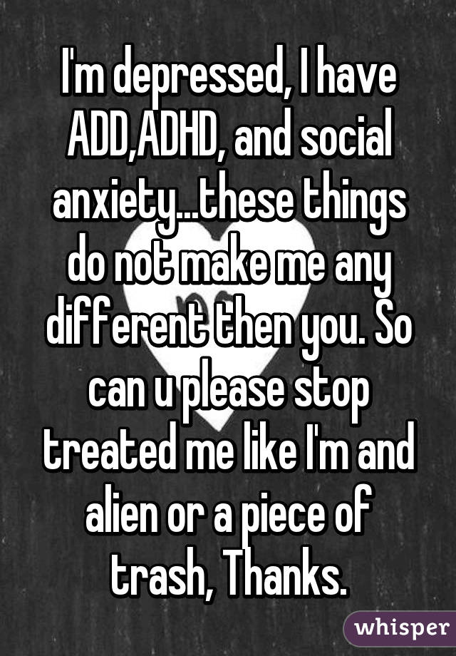 I'm depressed, I have ADD,ADHD, and social anxiety...these things do not make me any different then you. So can u please stop treated me like I'm and alien or a piece of trash, Thanks.