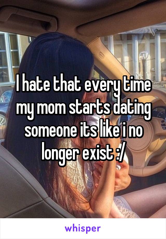 I hate that every time my mom starts dating someone its like i no longer exist :/
