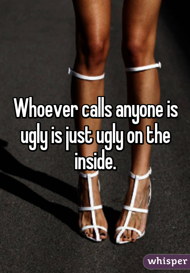 Whoever calls anyone is ugly is just ugly on the inside.