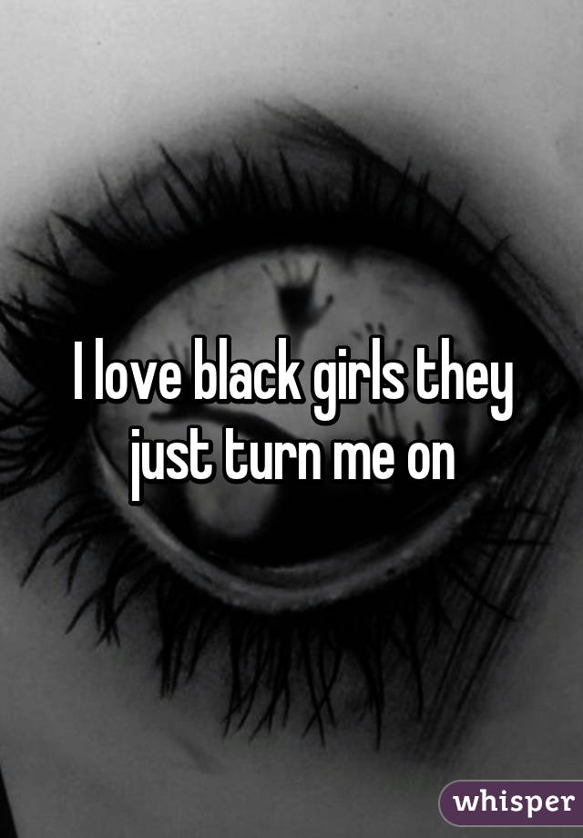 I love black girls they just turn me on