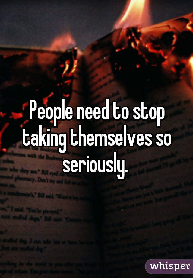 People need to stop taking themselves so seriously. 