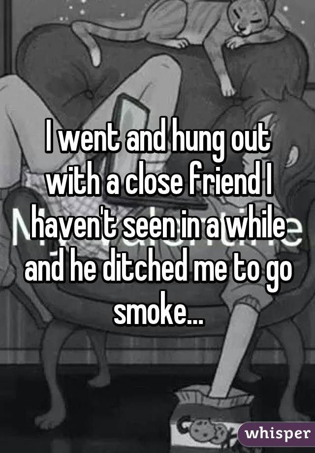 I went and hung out with a close friend I haven't seen in a while and he ditched me to go smoke…
