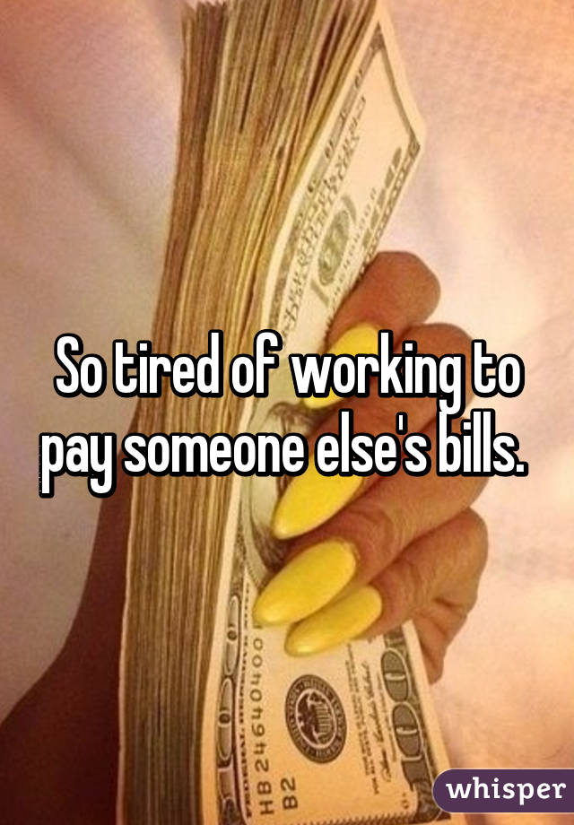 So tired of working to pay someone else's bills. 