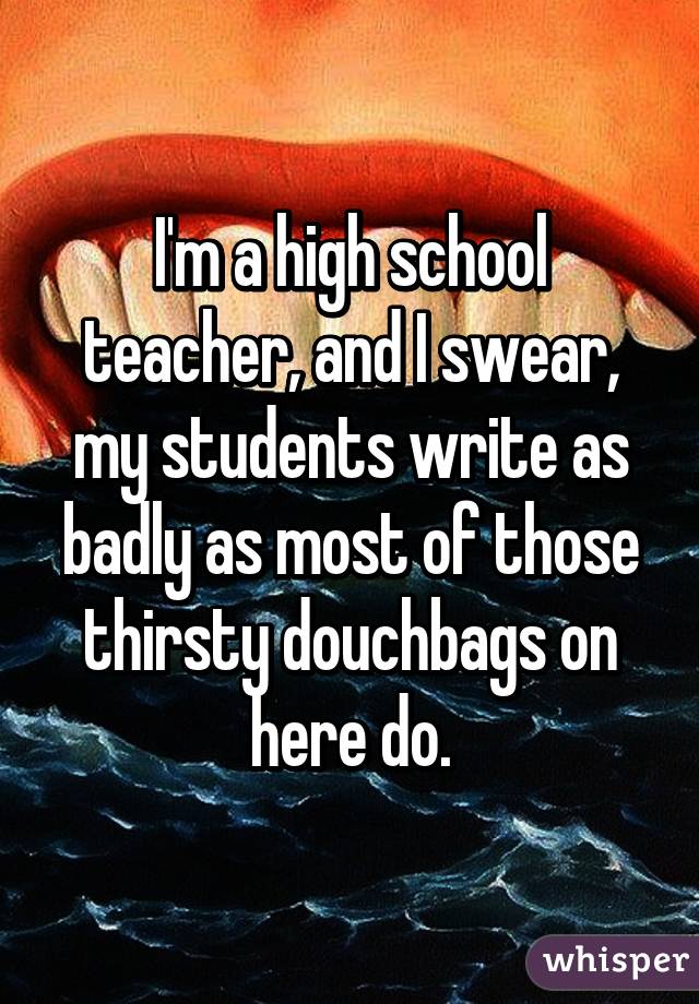 I'm a high school teacher, and I swear, my students write as badly as most of those thirsty douchbags on here do.