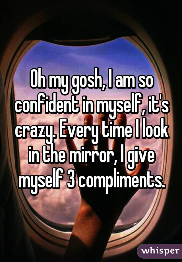 Oh my gosh, I am so confident in myself, it's crazy. Every time I look in the mirror, I give myself 3 compliments.