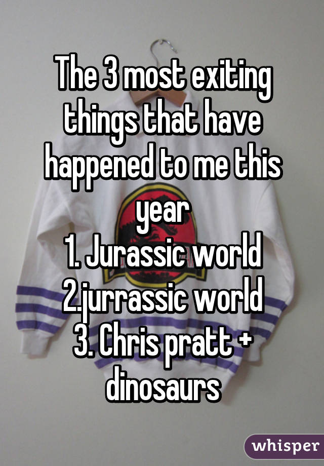 The 3 most exiting things that have happened to me this year
1. Jurassic world
2.jurrassic world
3. Chris pratt + dinosaurs