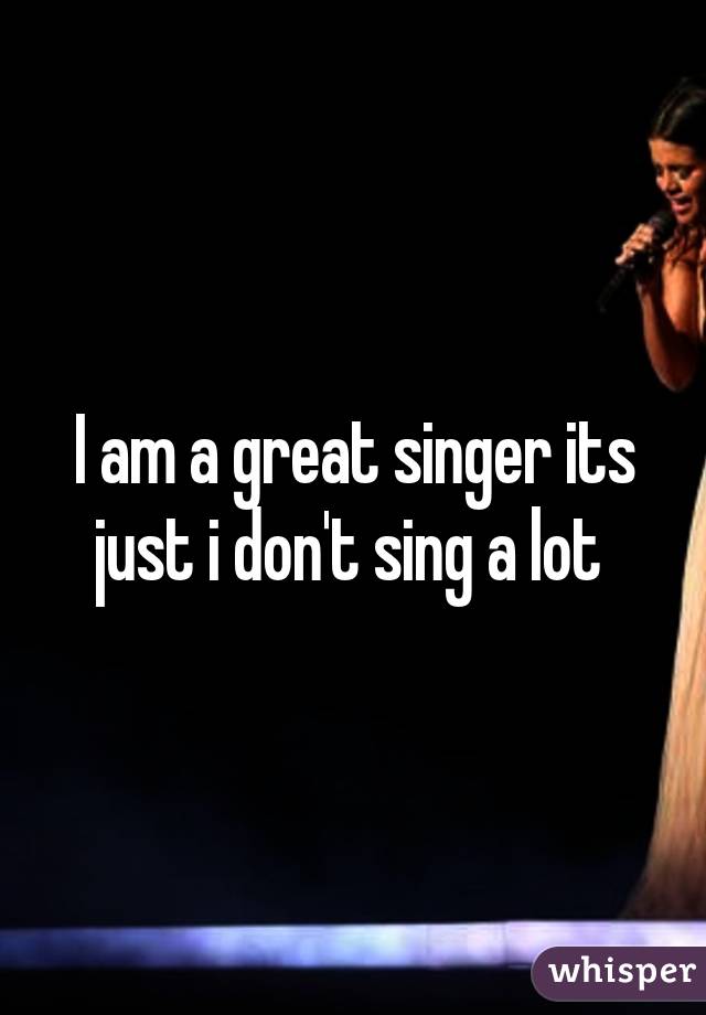 I am a great singer its just i don't sing a lot 