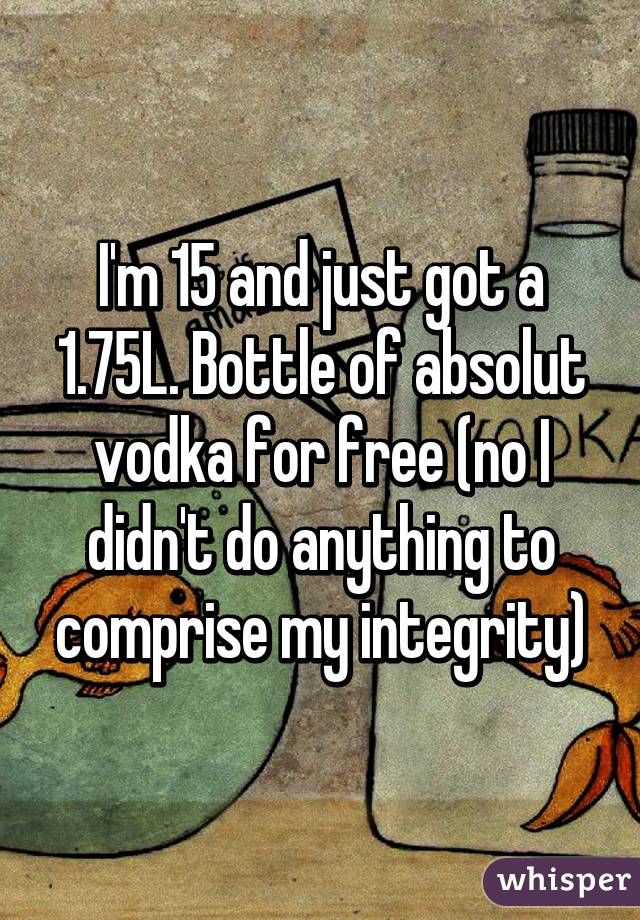 I'm 15 and just got a 1.75L. Bottle of absolut vodka for free (no I didn't do anything to comprise my integrity)