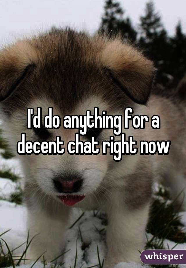I'd do anything for a decent chat right now