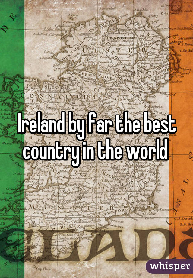 Ireland by far the best country in the world 