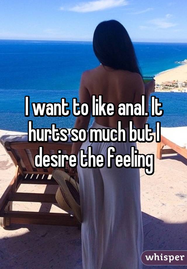 I want to like anal. It hurts so much but I desire the feeling
