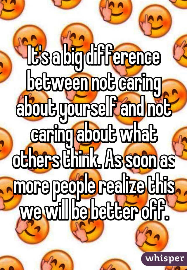 It's a big difference between not caring about yourself and not caring about what others think. As soon as more people realize this we will be better off.