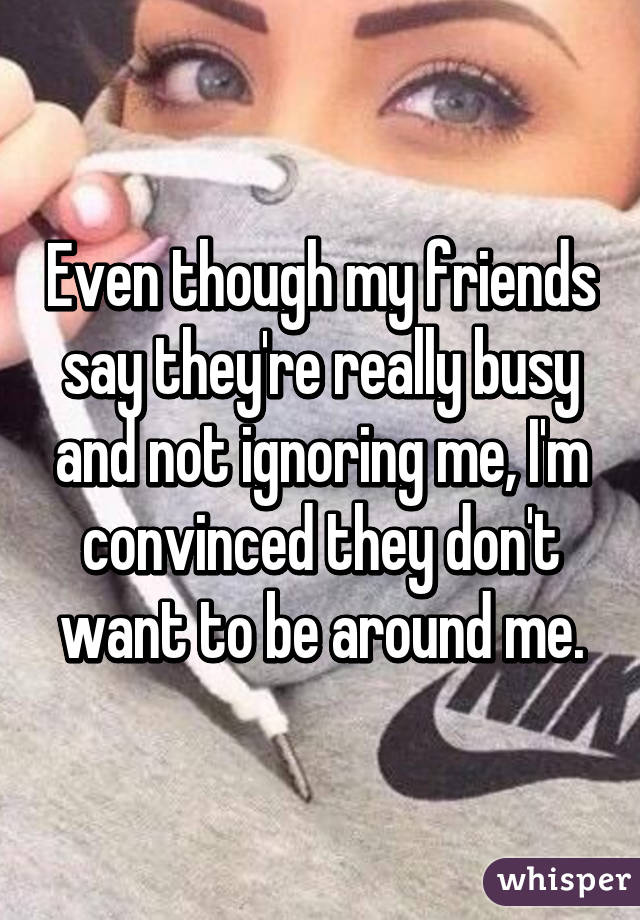 Even though my friends say they're really busy and not ignoring me, I'm convinced they don't want to be around me.
