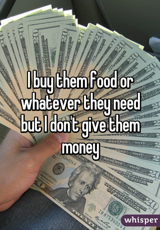 I buy them food or whatever they need but I don't give them money