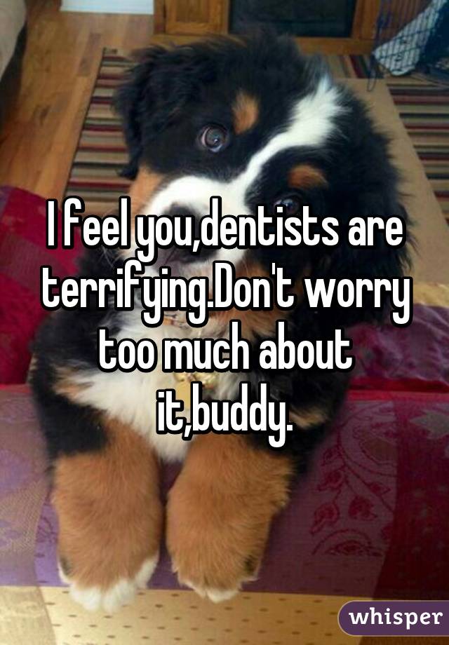 I feel you,dentists are terrifying.Don't worry too much about it,buddy.