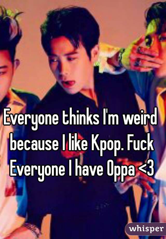 Everyone thinks I'm weird because I like Kpop. Fuck Everyone I have Oppa <3