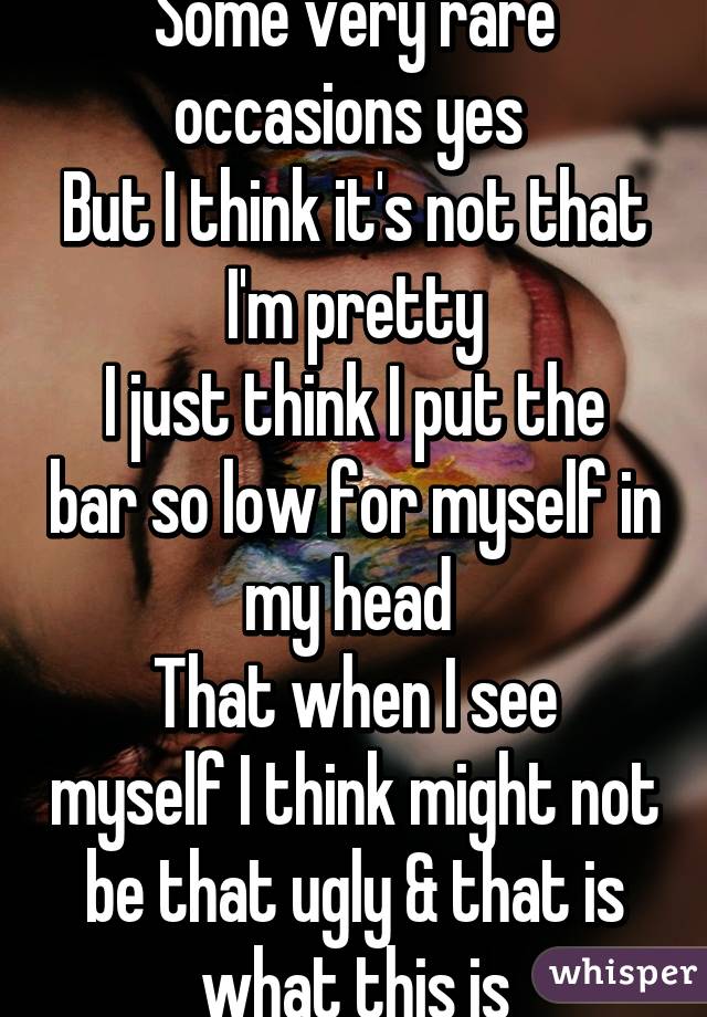 Some very rare occasions yes 
But I think it's not that I'm pretty
I just think I put the bar so low for myself in my head 
That when I see myself I think might not be that ugly & that is what this is