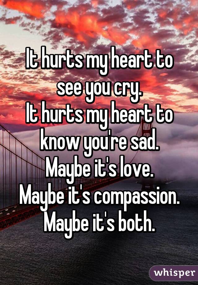 It hurts my heart to see you cry.
It hurts my heart to know you're sad.
Maybe it's love.
Maybe it's compassion.
Maybe it's both.