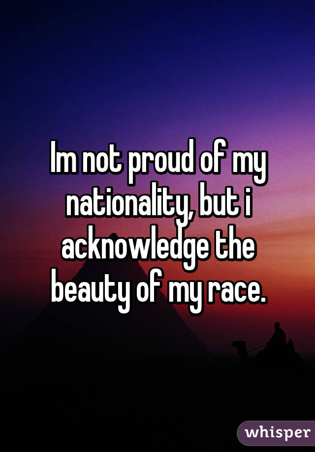 Im not proud of my nationality, but i acknowledge the beauty of my race.