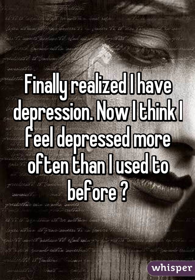 Finally realized I have depression. Now I think I feel depressed more often than I used to before 😢