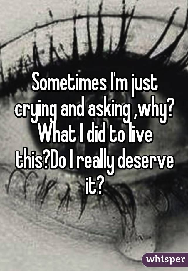 Sometimes I'm just crying and asking ,why? What I did to live this?Do I really deserve it?