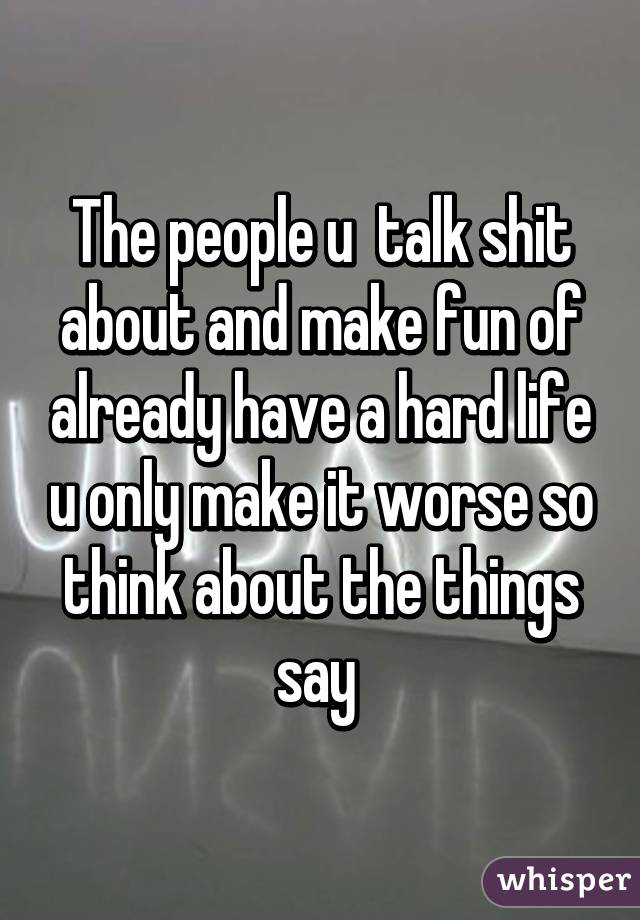 The people u  talk shit about and make fun of already have a hard life u only make it worse so think about the things say 