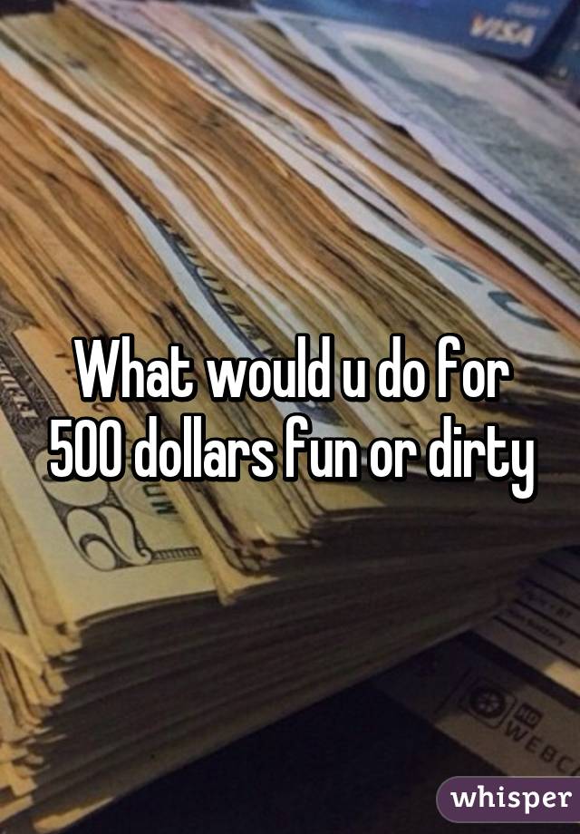 What would u do for 500 dollars fun or dirty