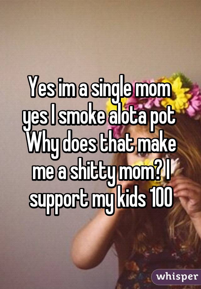 Yes im a single mom 
yes I smoke alota pot 
Why does that make me a shitty mom? I support my kids 100% and spoil them my bills are paid n some! I dont smoke in front of my kids where am I wrong here