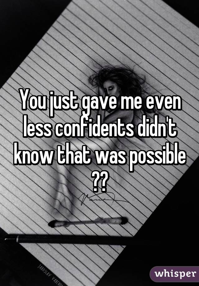 You just gave me even less confidents didn't know that was possible 😢🔫