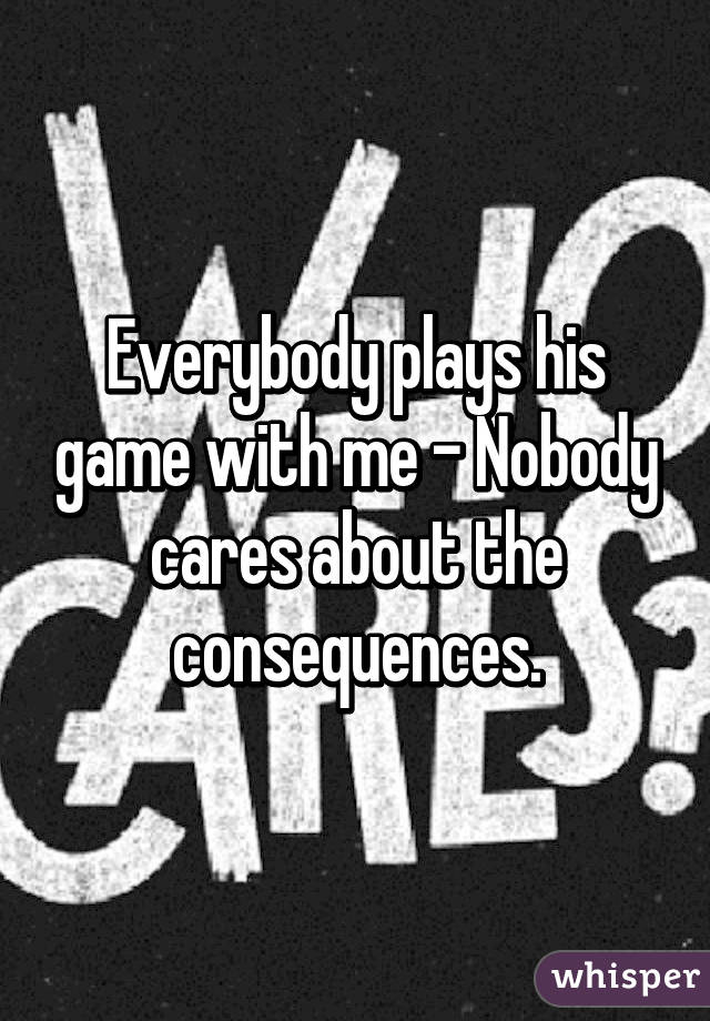 Everybody plays his game with me - Nobody cares about the consequences.