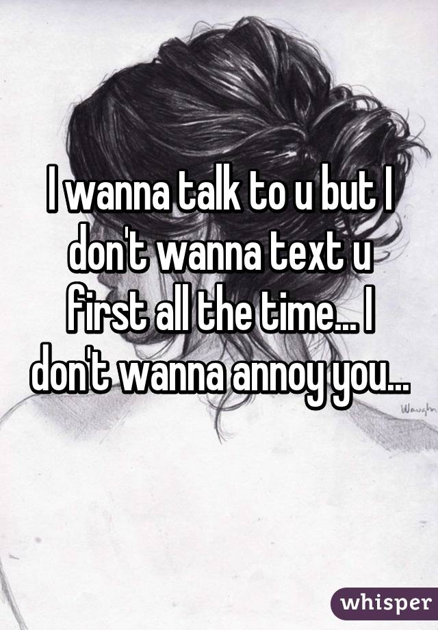 I wanna talk to u but I don't wanna text u first all the time... I don't wanna annoy you... 