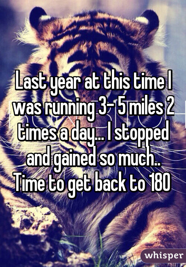 Last year at this time I was running 3- 5 miles 2 times a day... I stopped and gained so much.. Time to get back to 180 