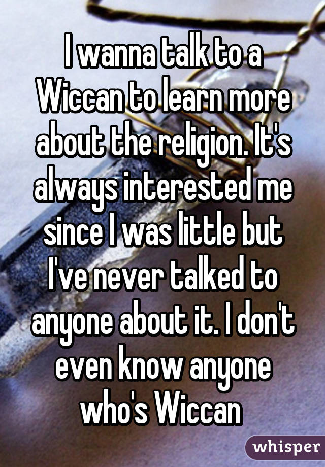 I wanna talk to a Wiccan to learn more about the religion. It's always interested me since I was little but I've never talked to anyone about it. I don't even know anyone who's Wiccan 