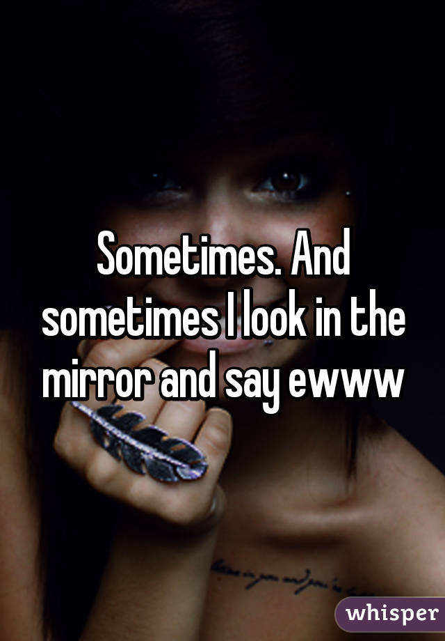 Sometimes. And sometimes I look in the mirror and say ewww