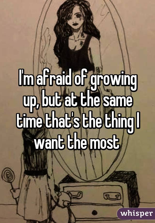 I'm afraid of growing up, but at the same time that's the thing I want the most 