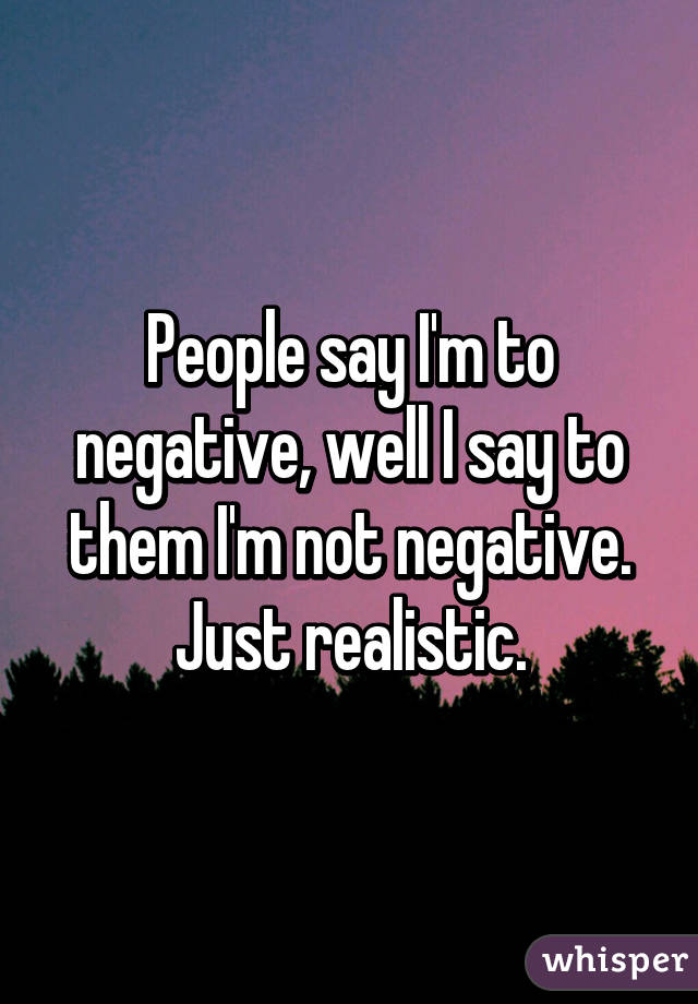 People say I'm to negative, well I say to them I'm not negative. Just realistic.