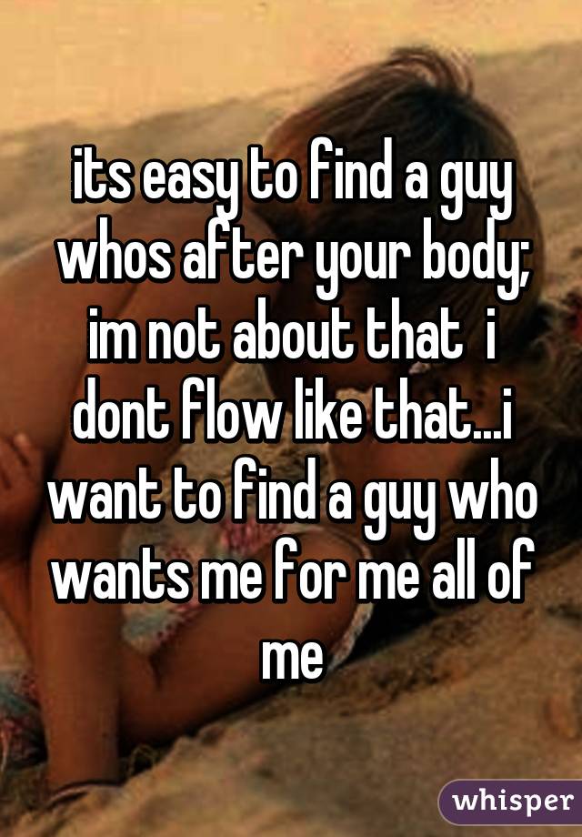 its easy to find a guy whos after your body; im not about that  i dont flow like that...i want to find a guy who wants me for me all of me