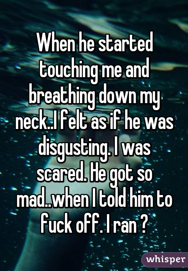 When he started touching me and breathing down my neck..I felt as if he was disgusting. I was scared. He got so mad..when I told him to fuck off. I ran 😓