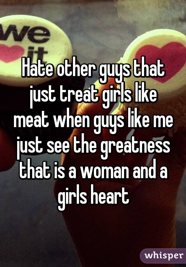 Hate other guys that just treat girls like meat when guys like me just see the greatness that is a woman and a girls heart