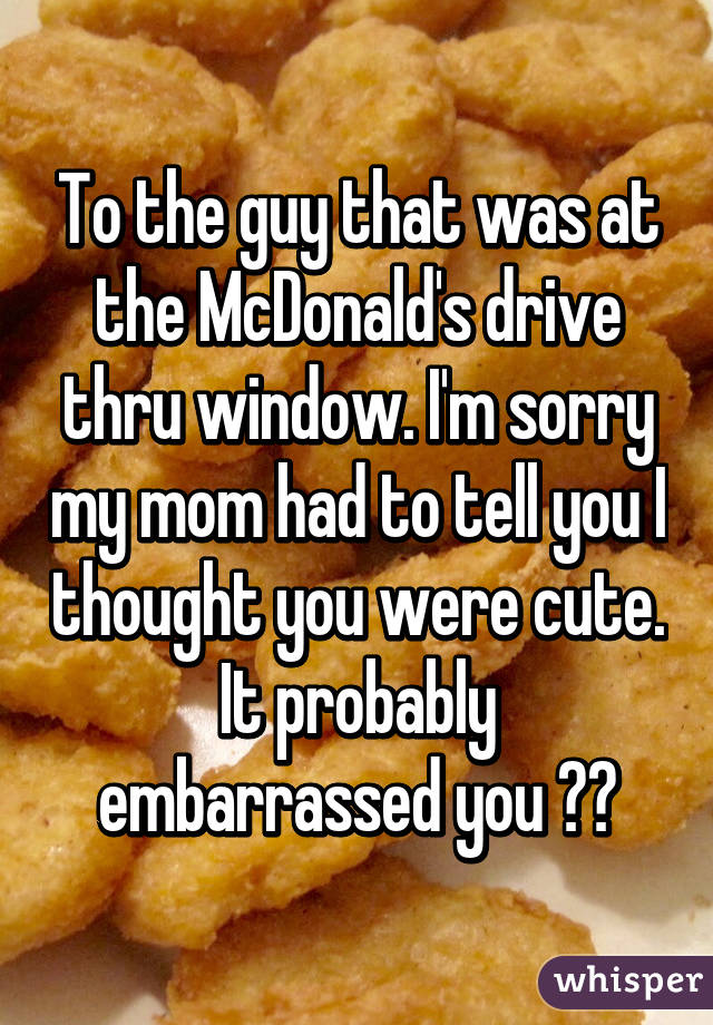 To the guy that was at the McDonald's drive thru window. I'm sorry my mom had to tell you I thought you were cute. It probably embarrassed you 😫😭