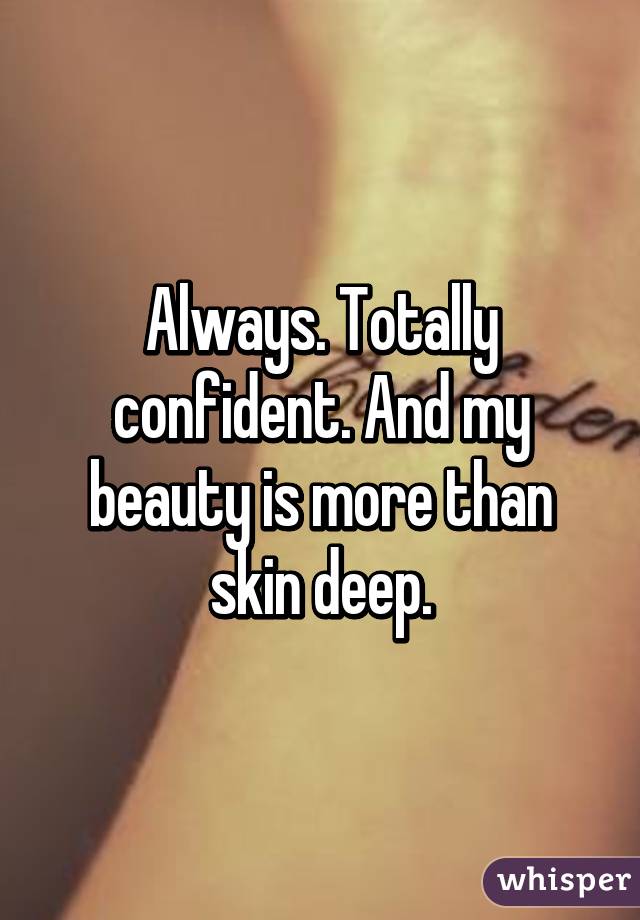 Always. Totally confident. And my beauty is more than skin deep.