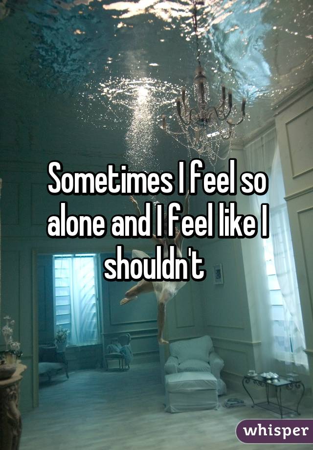 Sometimes I feel so alone and I feel like I shouldn't 