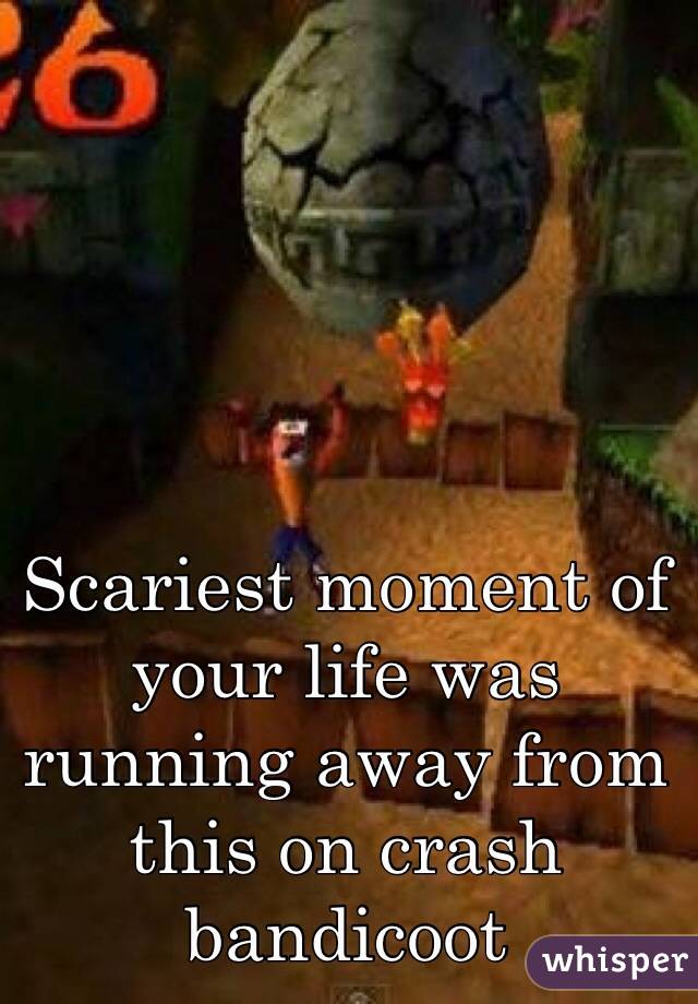 Scariest moment of your life was running away from this on crash bandicoot 