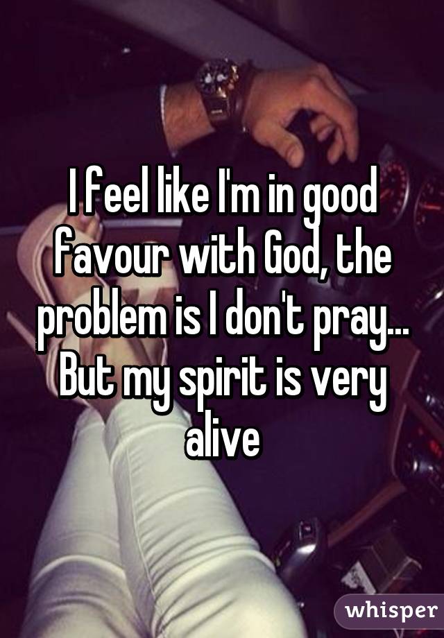 I feel like I'm in good favour with God, the problem is I don't pray... But my spirit is very alive