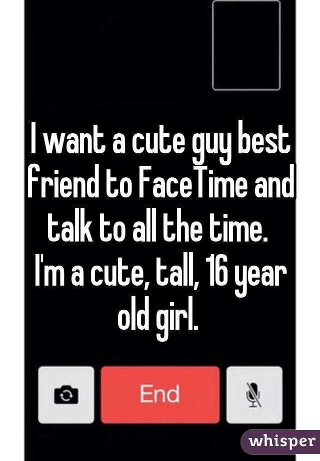 I want a cute guy best friend to FaceTime and talk to all the time. 
I'm a cute, tall, 16 year old girl. 