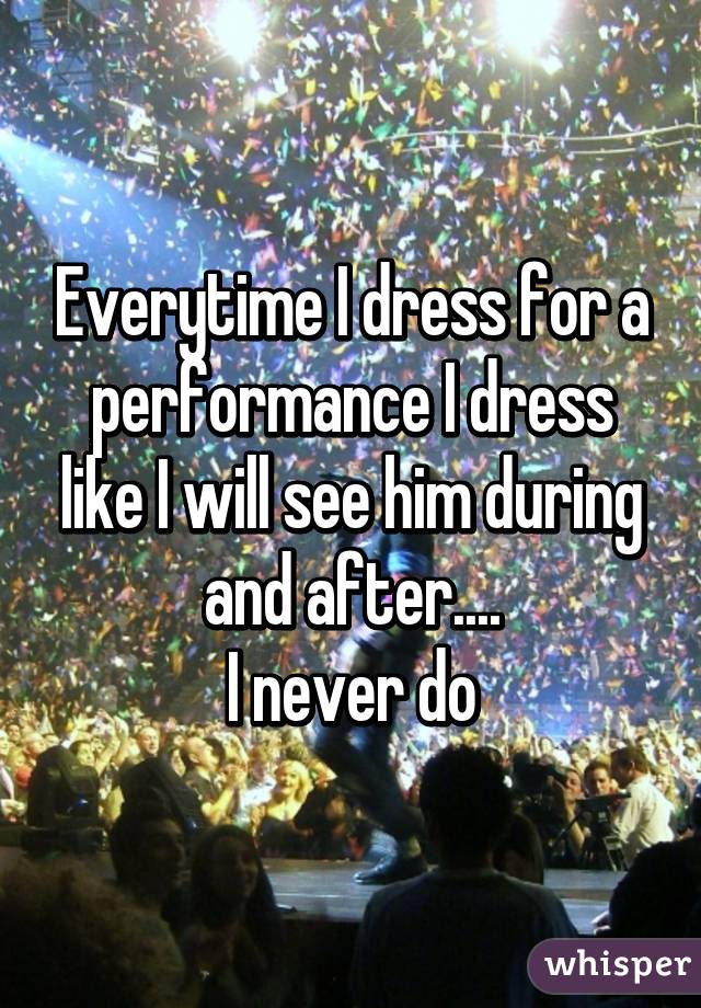 Everytime I dress for a performance I dress like I will see him during and after....
I never do