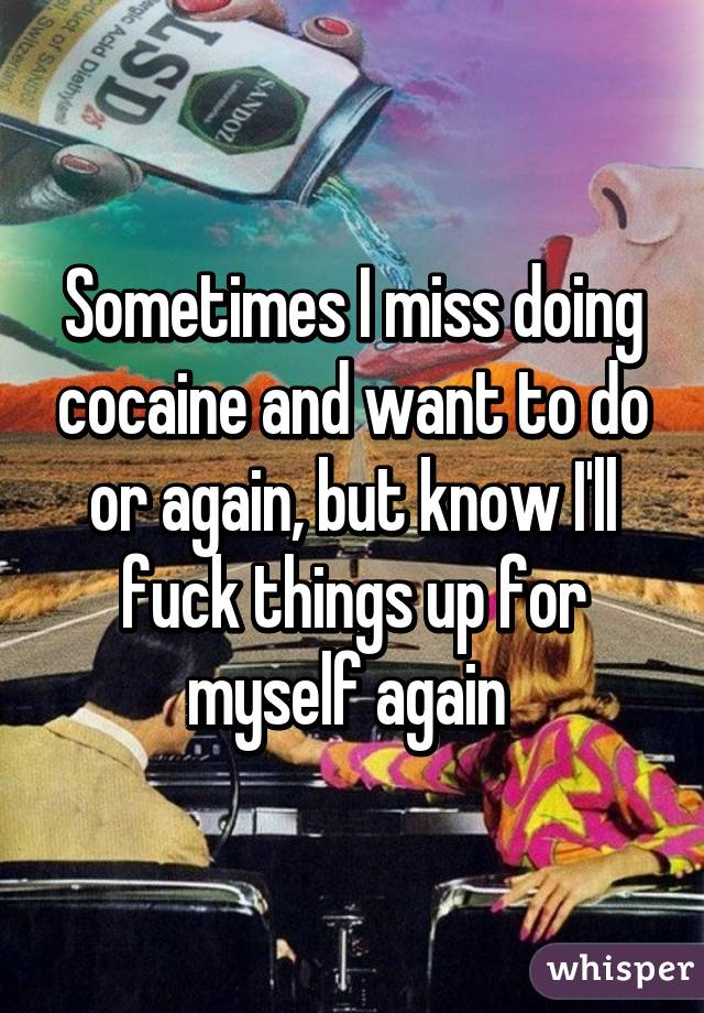 Sometimes I miss doing cocaine and want to do or again, but know I'll fuck things up for myself again 