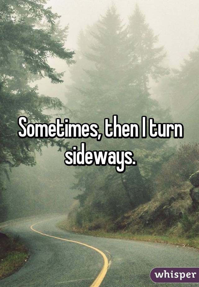 Sometimes, then I turn sideways.